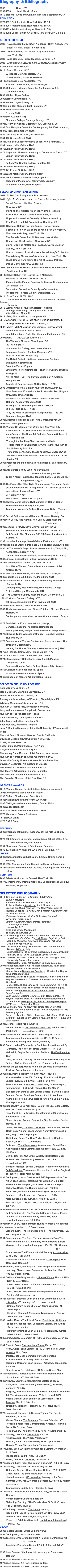 
Biography  & Bibliography

1932                  Born  NYC
1963-1970        Lived  Madrid, Spain  
1970-present    Lives and works in NYC and Easthampton, NY
EDUCATION
1970-1972	Pratt Institute, New York City,  M.F.A.
1961-1963	Pratt Institute, New York City,  B.F.A.
1958-1959	Art Student’s League, New York, City
1949-1952	Cooper Union Art School, New York City, Diploma

SOLO EXHIBITIONS
2019: A Necessary Elaboration Alexander Gray  Assoc. NYC
          Basel Art Fair, Basel , Switzerland
2016: Joan Semmel, Alexander Gray Associates,
          New York, NY*
2016: Joan Semmel, Frieze Masters, London, UK 
2015: Joan Semmel:Across Five Decades,Alexander Gray      Associates, New York, NY
2013 : Bronx Museum, NYC
          Alexander Gray Associates, NYC
           Basel Art Fair, Basel Switzerland
2011: Alexander Gray Associates, NYC
          Kabinett  Show Miami, Basel  Miami,FL
2008: Solitaire:--- Wexner Center for Contemporary Art,  
           Columbus, Ohio
2003:	Mitchell Algus Gallery
2000:	Jersey City Museum, NJ
1999:	Mitchell Algus Gallery  , NYC
1998:	Guild Hall Museum, East Hampton, NY
1993	Pratt Manhattan Center, NYC; 
	Bypass, NYC, 
1992:	SUNY, Albany, NY;
	Skidmore College, Saratoga Springs, NY,
1991:	Greenville County Museum of Art, Greenville, SC 
1989:	East Hampton Center for Contemporary Art, East Hampton,                                                             
1987:	Gruenebaum Gallery, NYC; 
1986:	University of Missouri, St. Louis, MS;
1984:112 Greene Street, NYC ; 
1981:	Douglass College Women's Series, New Brunswick, NJ;
1981:	Lerner-Heller Gallery, NYC; 
1979:	Lerner-Heller Gallery, NYC;
1978:	Jorgenson Museum,University of Connecticut, Storrs, CT;
	Lerner-Heller Gallery, NYC;
1977:	Lerner-Heller Gallery, NYC;
         	Pelham Von Stoffler Gallery, Houston, TX;
1975:	Lerner-Heller Gallery, NYC;
1973:	141 Prince St. Gallery NYC ;
1969:	Juana Mordo Gallery, Madrid,Spain 
1968:	Bonino Gallery, Buenos Aires,Argentina; 
         	Museum of Plastic Arts, Montevideo, Uruguay;
          Ateneo de Madrid, Madrid, Spain

SELECTED GROUP EXHIBITIONS
2018: In The Cut  Stadgalerie Saarbrucken
2017:Aging Pride, Ã–sterreichische Galerie Belvedere, Vienna
            Secret Garden:, Untitled Space, 
         New York, NY
         Painting the Visible: American Women Realists, 
         Bernaducci Meisel Gallery, New York, NY
         Hope and Hazard: A Comedy of Eros, curated by 
         Eric Fischl, Hall Art Foundation, Reading, VT
2016:Olympia, Galerie Patrick Seguin, Paris , France
         Coming to Power- 25 Years of Xplicit Art By Women,
         Maccarone Gallery, New York, NY     
         The Female Gaze, Part II: Women Look at Men, 
         Cheim and Read Gallery, New York, NY
         Skins: Body as Matter and Process, Garth Greenan  
         Gallery, New York, NY
         Human Interest: Portraits from the Whitney’s Collection,    
         The Whitney Museum of American Art, New York, NY
         Black Sheep Feminism: The Art of Sexual Politics,  
         Dallas Contemporary, Dallas, TX
2015: Selfies and Portraits of East End, Guild Hall Museum,
          East Hampton, NY
2014: Robert Gober: The Heart is Not a Metaphor, 
          Museum of   Modern Art, New York, NY
          Expanding the Field of Painting, Institute of Contemporary 
          Art, Boston, MA
         Face Value: Portraiture in the Age of Abstraction, 
         The National Portrait  Gallery, Washington, DC
2013   Skin Trade  PPOW   NYC
            Me, Myself, Naked  Paula Modersohn-Becker Museum, Bremen,   
            Germany
2012  Remix  Chrysler Museum, Norfolk , Virginia
          Pairings  the Orange County Museum of Art, CA
          Miami Basel,  Miami FL
2011: Glee, Blum and Poe, Los Angeles, CA          
2010: Real(ists), Ringling College of Art & Design, Sarasota,FL
          Shifting the Gaze, The Jewish Museum, NYC
2008:Rebelle  MMKA( Museum voor Moderne  Kunst Arnhem)
         The Female Gaze  Cheim &  Read
         New Adquisitions  Guild Hall Museum  Easthampton,NY
2007:	Wack! ___ ,MOCA Los Angeles, CA
	The Women’s Museum, Washington,DC
	PS ! New York,NY
	Vancouver Art Gallery, Vancouver, Canada
         Dangerous Beauty    Chelsea Museum, NYC
	Palazzo Delle Arti, Napoli, Italy
         The Naked Portrait   National  Museum of Scotland,              Edinburgh ,Scotland and
	Compton Verney,England
   	Singularity In The Communal Tide, Pierro Gallery of South  
          Orange, NJ
 	All The More Real,  The Parrish Museum of Art, South
          Hampton, NY
         Aspects of Realism Jason McCoy Gallery, NYC
2006 :America/America  Blanton Museum of Art Austin TX
	 How American Women Invented Postmodernism, Rutgers  
          Univ, New  Brunswick NJ	
	 Invitational Exhib. Of Contemp American Art  The 
          National Academy Museum,NYC
          Bearings: The Female Figure  PS 122 NY,NY
	 Splash,  ACA Gallery, NYC
       	 Why the Nude? Contemporary Approaches   The  Art
          Student’s League, NYC
2005:	Upstarts & Matriarchs Mizel Arts Center, Denver,CO
2004: NYC  DFN gallery,NYC
2003: Woman On Woman, The White Box, New York City
 	 Counterparts: the Self-portraiture of Joan Semmel and   
          JohnCoplans, The Berry Art Galleries Ramapo College of  
           NJ, Mahwah, NJ
	 Through the Looking Glass: Women and Self- 
           Representation in Contemporary Art  Palmer Museum of 
           Art, University Park, PA
 	 Transgressive Women,  (Yayoi Kusama,Lee Lozano,Ana 
           Mendieta, and Joan Semmel,The Blanton Museum of Art, 
           Austin, TX
2002:	 Personal and Political Guild Hall Museum, EastHampton,  
            NY
2001: Acquisitions  1999-2000 The Parrish Art   
                                                   Museum,Southampton, NY
	To Be A Mirror  curated by Jonathan Lasker, Eugene Binder   
                                  Long Island  City, NY
2000:The Figure:The Other Side Of Modernism, Newhouse Center of Contemporary Art,   Snug  Harbor, NY, curated by Lily Wei
	International Armory Show, NYC
	DFN Gallery, NYC
	Five Artists  31 Grand, Brooklyn,NY
1999:	Mathew Marks gallery, NYC  curated by Robert Gober
	The International Armory Show, NYC
	Treatment: Women's Bodies  Dinnerware Gallery,Tucson,   
                                                                                        AZ
1996:	Sexual Politics Armand Hammer Museum, Berkely, CA;  
1994:	New Jersey Arts Annual, New Jersey State Museum,      
                                                                         Trenton,NJ;
1993:	Coming to Power, David Zwirner Gallery,  NYC; 
	Songs of Retribution, Richard  Anderson Gallery, NYC;
	Self-Portrait: The Changing Self, NJ Center for Visual Arts,
          Summit, NJ; 		
1992:	Narrative Paintings, Vered Gallery, Easthampton, NY;
1991: Designing Women, Douglass College, New Brunswick, NJ;
1990: At The Water's Edge , Tampa  Museum of Art, Tampa, FL ; 
	Nahan Contemporary, NYC;	
	Gender  and  Representation, Zoller Gallery, Univ.of  PA;
1989:	Lines of Vision Blum Hellman Warehouse, NYC;  
1988: Contemporary  Nudes   One Penn Plaza, NYC;
	Just Like A Woman, Greenville County Musem of Art, 
          Greenville,NC
1987:	New York, New Venue, Mint  Museum,  Charlotte, NC; 
1986:	Guerilla Girls Exhibition, The Palladium, NYC; 
1985:	Variations On A Theme: Figurative Painting, Brainard Art 
           Gallery SUNY; 
	Contemporary Figure Drawing, Minneapolis College
	Of Art and Design, Minneapolis, MN
 1984:The Greenville County Museum of Art, Greenville,SC ;
 1983:Portraits, Concord Gallery, NYC;
	 20 Outstanding Alumni, Pratt Invitational, NYC;
1981:	Heresies Benefit, Grey Art Gallery, NYC;
1980:	Thirty Years of American Figure Painting, Chrysler Museum,
          Norfolk, VA; 
	Contemporary Naturalism, Nassau County Musem, Roslyn, 
                                                                                              NY;
1979:	Feministiche Kunst  International, Haags,  
	Gemeentemuseum The Hague, Netherlands; 
	New Aquisitions, Newport Beach Museum, Newport Beach,  
1978: Drawing Today-Aspects of Change, Hecksher Museum,   
          Huntington, NY
1977 Contemporary Women. Content And Consciousness  The 
          Brooklyn Museum,NYC
	Nothing But Nudes, Whitney Museum (downtown), NYC
1976: A Patriotic Show, Lerner Heller Gallery, NYC
1975: Soho Visual Arts Center, NYC, two person ; 
1974: Contemporary Reflections, Larry Aldrich Museum 
            Ridgefield, Conn.              
	Realisms Douglas Drake Gallery, Kansas City, Kansas;
1969: Concurso Nacional, Madrid, Spain;
	Juana Mordo Gallery, Madrid, Spain;
1966: Museum of Modern Art, Barcelona , Spain;  

SELECTED PUBLIC COLLECTIONS
Tate Modern, London, UK
Rose Museum, Brandeis University, MA
Dallas Museum of Art, Dallas, TX
Pennsylvania Academy of Fine Art, Philadelphia, PA
Whitney Museum of American Art, NY
Museum Of Plastic Arts, Montevideo, Uruguay
Larry Aldrich Museum, Ridgefield , Connecticut
Museum of Fine Art, Houston ,Texas
Capitol Records, Los Angeles, California
Allan Stone collection, New York City
Best Products, Richmond, Virginia
Jack S. Blanton Museum of Art at the University of Texas, Austin Texas
Newport Beach Museum, Newport Beach, California
Douglass College, New Brunswick, New Jersey
SUNY, Albany, New York
Vassar College, Poughkeepsie, New York
Chrysler Museum, Norfolk, Virginia
New Jersey State Museum of Art, Trenton, New Jersey
Museum of Women In The Arts, Washington, D.C.
Greenville County Museum, Greenville, South Carolina.
Davidson Collection, Art Institute of Chicago 
The Parrish Art Museum, Southampton, NY
The Jocelyn Art Museum, Omaha, Nebraska
The Guild Hall Museum, EastHampton, NY
The Brooklyn Museum of Art, Brooklyn, NY

GRANTS & AWARDS
2013: Women Caucus for Art Lifetime Achievement Award
2008: Anonymous Was a Woman Award
1996:	Richard Florsheim Art Fund Grant 
1985:	National Endowment for the Arts Grant
1985:	Distinguished Alumnus Award, Cooper Union 
1980:	Yaddo Residency 
1980:	National Endowment for the Arts Grant
1977:	Macdowell Colony Residency
 l975:	EPDA Grant 
1975:	CAPS Grant

TEACHING:
2000: International Summer Academy of Fine Arts Salzburg,
           Austria
1978-2000:Rutgers University, Mason Gross School of the  Arts, 
		New Brunswick, New Jersey
1991:	Skowhegan School of Painting and Sculpture
1976-1978:Brooklyn Museum  Art School, Brooklyn, NY
JURIES:
2000:	Massachusetts Cultural Council Artists Grants Panel in
          Painting
1993,1990: New Jersey State Council on the Arts, Painting jury
1983:	 National Endowment for the Arts, Washington D.C. Painting 
            Jury
CURATED: 
2000:	Private Worlds Art In General, New York , NY
1977:	Contemporary Women: Content & Consciousness Brooklyn  
          Museum, Bklyn, NY
		
SELECTED BIBLIOGRAPHY
2011  Kreimer, Julian Art In America  July27 Joan 
         Semmel-Reviews
         Johnson, Ken The New York Times May 5,
          Pollack,,Barbera Artnet.com April 22, reprods.
          Goings On About Town:Art  The New Yorker April 29
	 Burton, Johanna  Reviews Joan Semmel  Alexander Gray  
          Artforum summer  
	 Fateman, Johanna , Critics Picks Joan Semmel  
          Artforum,  repro, May 1
          Aldler, Alexander Joan Semmel Paintings 
          The Huffington Post 
           repros April 27
     Time Out Critics Picks repro
	The New Yorker April 29
2010:  Rosenberg, Karen A Raucous Reflection on Identity:   
           Jewish and  Feminine, TheYork Times  Sept. 10, p.C26               
           Wei, Lily The Great American Male Nude   Art News  
           Dec. color, reprod. P. 82 
2009:   Salisbury, Brittany  The Female Gaze. Women Look at
           Women Artforum July
           Smith, Roberta   The Female Gaze:Women Look at Women 
            the New York Times, August 21, Art In Review
2008:   Meyers , Richard  Its Not Me   Solitaire catalogue  Yale 
            University Press color repros
           Molesworth, Helen  Introduction Solitaire catalogue
2007:	 Falkenberg,Merrill  All The More Real pg.16, 86,87 color Repros The Parrish Art Museum
	 Slome, Manon Dangerous Beauty pg. 62, 63 color  Repro. GruppMondadori.spa
	Hammer, Martin The Naked Portrait pg. 8,92,67-8 94, color Repros.The National Galleries of Scotland Edinborough, Scotland
           Cotter,Holland The New York Times Eamining The Art of 
          Feminism As itFirst Took Shape. Friday March 9 pg E33
	Frame, Alan Fahrenheit Arte Contemporaneo
         Pure Percepcion,
	Joan	Semmel Diciembre-Enero color 	Reprod. Page 40F
Meyers, Richard Wack! Art and the Feminist Revolution  p375,6  Repro color plates Pg.140  141 biopage296 repro.  MIT Press       Cambridge,Mass.
2006:  Johnson, Ken The New York Times May 31st 181st Annual ,An   Invitational Survey   of Contemporary Art  Art Review page E5,	
Carlozzi, Annette DiMeo American Art Since 1900 Joan Semmel  published by Blanton Museum of Art   p.268-269 color repros.	                                               
2004:	Berlind, Robert Art In America  
	Bonnet, Marie-Jo Les  Femmes Dans L'Art  Editions de la 
          Martiniere, 	reprod. Color p.160,161
2003: Johnson, Ken The New York Times  May 16, p.E35  
	Tannenbaum, Alan New York in the 70's P. 69 Repro,     
          Feierabend Berlag, Ohg, Berlin, Germany
2002:	Cotter, Holland Two Nods to Feminism, Long Snubbed By 
           Curators,	The New York Times October 11,  P.  E 35
	Weinreich, Regina Personal And Political, The Easthampton   
          Star,
Doss, Erika 20th Century  American Art Oxford History of Art Series  , Oxford University Press,  England  color repro.
2001: Reckitt, (editor) Art and Feminism (Themes &Movements
          Phaidon Press  London  color repro.
2000: Hills, Patricia Modern Art in the USA   Issues & 
          Controversies of the 20th Century   Prentice Hall, Upper
         Saddle River, NJ Blk & Wht. Repro p . 318, 401.
         Schwabsky, Barry New York Times Body As Mannequin, 
         Reinterpreted	2 blk& wht reprod. Sunday May 21
Bischoff, Dan Sunday Star-Ledger Bodies In Motion & Joan Semmel: Recent Paintings Sunday, April 9,  section 4
	Kaiman, Fred Home News Tribune  She's No Dummy  Blk & 
         Wht Repro  Apr 21
1999: Bankowsky, Jack Art Forum  Best of the 90s  Editors Note, Revision Quest  December   p.29
	Kino, Carol, Art In America, Joan Semmel at Mitchell Algus  
          color reprod. p.137
	Siegel, Katy Art Forum , Best of the 90’s December 2 color
          repros.  p141 
          Smith, Roberta, The New York Times  Annie Albers, Robert 
          Beck, Cady Noland, JoanSemmel, Nancy Shaver Aug.6 p. 
          E40, Aug. 27 B&W repro. p.E 37
          Schjeldahl, Peter, The New Yorker Selective Affinities 
          Sept. 6 , p. 86-87,	Color repro.
	Saltz, Jerry The Village Voice Annie Albers, Robert Beck, 
          Cady Noland,Joan Semmel, NancyShaver  July 27, p.31.   	 B&W repro
	Griffin, Tim Time Out  Annie Albers, Robert Beck, Cady 
          Noland, Joan Semmel August19-26  p. 57 color  
           reproduction 1998:  
Borzello, Frances, Seeing Ourselves, A History of Women's Self-Portraiture, Thames and Hudson Ltd., London, England, pg. 159,161 , color reproduction
1998:	Cottingham, Laura, Gesture and Self-Representation: The Art Of Joan Semmel catalogue for exhibition Guild Hall Museum, East Hampton, NY 9 color, 2 Blk &Wht repro.
McCarthy, David, The Nude In American  Painting 1950-1980,, Feminist Interventions: Sylvia Sleigh & Joan Semmel,       Cambridge Univ. Press, 4 	B&W reproductions  pgs.  1,14,15,17,18,20,147-83,186; 175-149,150,151,152,182, 176,172-77,180,181,182,165,148, 166-167, 
1996:	Meskimmon, Marsha, The Art Of Reflection-Women Artists' Self-Portraiture, In  The Twentieth Century, Scarlet Press, London, & Columbia University Press, NY, color reproduction on cover,1-3,7,196.
1995:	Marter, Joan, Joan Semmel's Nudes  Women's Art Journal, Vol.16 cover repro 28 	3 B&W, 2 color.
        	Lippard, Lucy,  The Pink Glass Swan ,  The New Press, N.Y. 
          B&W Repro. P. 73.
1994:	Frueh ,Joanna  The Body Through Women's Eyes The   
	Power Of Feminist Art,  edited by Norma Broude & Mary  
          Garrard, color reproductions  pgs. 200- 201, 207, Abrams, 
                                                                                          N.Y.
         Frueh, Joanna,The Erotic as Social Security Art Journal Vol.   
         53 #1 B&W Repr 67, 69
	Hammond, Harmony, Cultural Amnesia, Art Papers, Nov-
          Dec. B&W  Reprod. 9
1993: Raven, Arlene,Wake Up Call , The Village Voice March 9             
	Heartney, Eleanor, Joan Semmel Art In America , Dec, P.  
          102-103 Color Reprod.
1989:	Collishan Van Wagoner,Judy, Lines of Vision, Hudson Hills 
           102-103 Color Repro.            
	  Slivka, Rose , From The Studio The Easthampton Star, 
           July 20, reprod B&W II
	  Storr, Robert, Joan Semmel catalogue East Hampton
           Center of Contemporary Art
1988:	  Westfall, Stephen, Joan Semmel at Gruenebaum Art In     
            America, NY, January 137 	 color  reprod. 
	  Grimes, Nancy, Facts Of Life Art News December 12        
            B&W Reprod.
	  Heartney, Eleanor,A Necessary Transgression New Art 
            Examiner  Nov22 B&W
1987:	Holder, Marcya The Primal Scene, Feminist Art Criticism, 
           edited by JoannaFrueh, Cassandra Langer. and Arlene   
            Raven  reproduction  
	  Figurative Painting-Joan Semmel, Helicon Nine,  Winter 
            86-87 4.40-45 , 3 color 5B&W 
1985:	Sims, Lowery S.,Moment of Truth, Connoisseur, March 30, 
           color Reprod.	
1984:	Glueck, Grace, The New York Times, May 4, C7     
	Henry, Gerrit, Joan Semmel at 112 Greene Street   Art In 
          America, Nov. Color 
          Marter, Joan Joan Semmel's Portraits-Personal   
          Confrontations" Arts May 104-106 B&W
	Moorman, Margaret, Joan Semmel  Art News, September, 
          82, B&W
	Sims, Lowery S.,  catalogue, 112 Greene Street, May 
1982:	Rubinstein,Charlotte Streier, American Women Artists, 
           Avon Paper. NY  390-392 B&W
1980:	Alloway, Lawrence,Joan Semmel catologue essay  
	Bass, Ruth,  Joan Semmel  (Lerner- Heller), Art News,   
          January 172 B&W
Kingsley, April & Semmel,Joan, Sexual Imagery In Women's Art  The Woman's Art Journal., Vol #1 , reprod. B&W
Kuspit, Donald, Joan Semmel at Lerner Heller, Art In America, March 122-3 color
	Tatransky, Valentine, Flashart, #94-95,  Jan/Feb, 31 
         B&W   Reprod
1979:	Hammond, Harmony, A Sense of Touch  The New Art    
          Examiner, 4 , B&W  
Munro, Eleanor, The Originals, Simon & Schuster, NY Portfolio II color repro Contemporary Artists, St. Martin's Press, NY October, B&W 
	Perrault,John, The Soho Weekly News, November 22,  19 
1978:	Alloway, Lawrence, The Nation, April 22
	Kingsley, April, The Village Voice, May 1
	Perrault, John The Soho Weekly News, April 27, B&W 
          Raynor, Vivian, The New York  Times ,  April 
1977:Lubell, Ellen, An Interview With Joan Semmel, Womanart , 	P. 29 B&W 
         Tannenbaum, Judith, Arts, P. 35 B&W
	Moser, Charlotte, Art News, December, 101
1976:	Lippard, Lucy, From The Center, Dutton, NY, 7, 36, 69, B&W
1975:	Alloway, Lawrence, The Nation, May 24, 636
          Battcock, Gregory Super-Realism, Dutton, NY, 310, B&W
	Gruen, John, The Soho News, May 15, B&W
	Kincaid, Jamaica,  MS  Magazine, January, color Repr
          Semmel, Joan, Art; A Woman's Sensibility, edited by Miriam
          Schapiro, CA . 
   	Tannenbaum, Judith, Arts  , October 7, B&W
1974:	Alliata, Virginia, Bolaffearte, Rome, Italy, March 68-9 color 
          Reprods.
	Holder, Marcya Changes, February
	Sieberling, Dorothy, "The Female View Of Erotica", New 
          York, February 11, p. 63
  1973:Alloway, Lawrence, The Nation, June 4,
	 Deak, Edith, Erotic Formal Factors  Art-Rite, July, B&W
	 Perrault, John, The Village Voice, May 17,		
	 Picard, Lil Brief Aus New York, Kuntsforum International,   
             DM10, 192,
VIDEOS:
2003:	Panetta Damien, White Box Interviews
1998:	Cottingham, Laura, Not For Sale 
1995:	Tschinkel, Paul, Joan Semmel-A Passion For Painting Art 
                                    NY, CUNY TV
   	Tschinkel, Paul, Joan Semmel Paints A Portrait Art NY,  
                                   CUNY TV
1990:	Joan Semmel, Visiting Artist University of Colorado at
          Boulder
1989:	Joan Semmel Artist Artbeat #4 LTV
1978:	Joan Semmel Art Now, Queens College
1974:	Joan Semmel Art Now, Queens College


	






 

